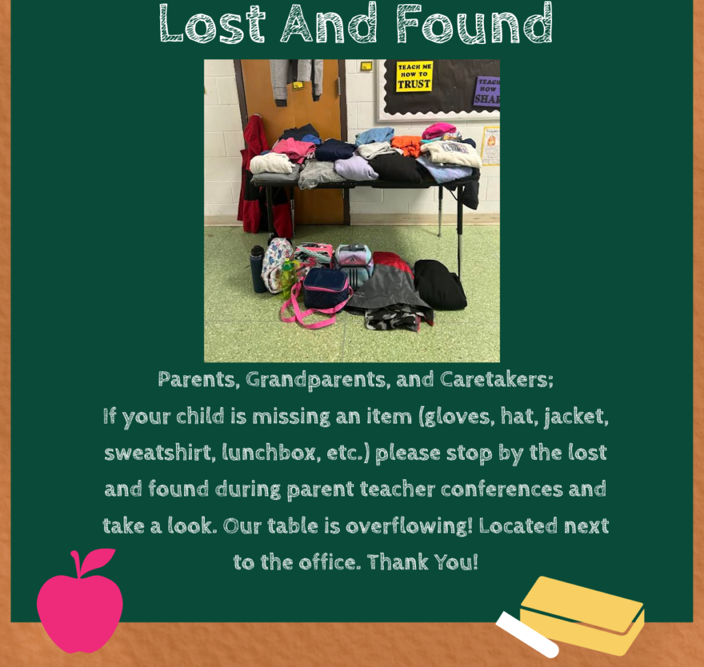 Parents, Grandparents, and Caretakers; If your child is missing an item (gloves, hat, jacket, sweatshirt, lunchbox, etc.) please stop by the lost and found during parent teacher conferences and take a look. Our table is overflowing! Located next to the office. Thank You!