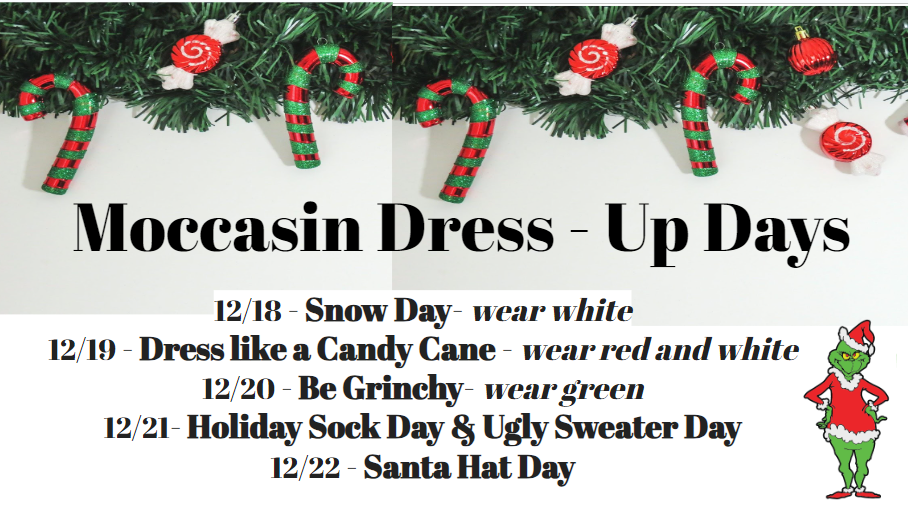 Moccasin Dress up Days. December 18th-22nd Monday- Snow days: Wear white Tuesday-Dress like a Candy Cane: wear red and white Wednesday: Be Grinchy- wear green Thursday: Holiday Sock Day & Ugly Sweater Day Friday-Santa Hat Day