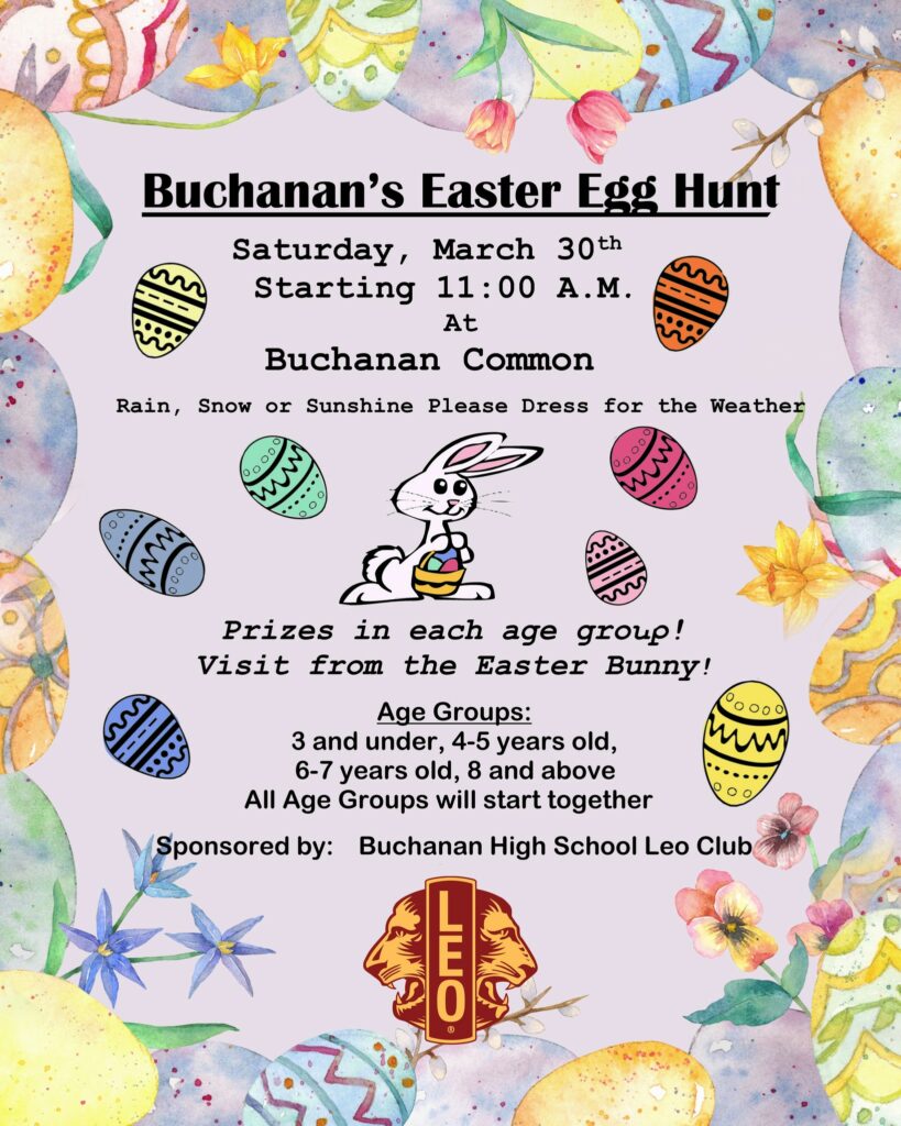 Buchanan's Easter Egg Hunt, Saturday March 30th. Starting at 11am at Buchanan Common. Rain, snow, or sunshine, Please dress for the weather. Prizes in each age group! Visit from the Easter bunny. Age groups: 3 and under, 4-5 year olds, 6-7 years old, 8 and above. All Age groups will start together. Sponsored by: Buchanan High School Leo Club