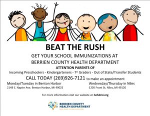 BEAT THE RUSH GET YOUR SCHOOL IMMUNIZATIONS AT BERRIEN COUNTY HEALTH DEPARTMENT ATTENTION PARENTS OF Incoming Preschoolers - Kindergarteners - 7 th Graders - Out of State/Transfer Students CALL TODAY (269)926-7121 to make an appointment Monday/Tuesday in Benton Harbor Wednesday/Thursday in Niles 2149 E. Napier Ave. Benton Harbor, MI 49022 1205 Front St. Niles, MI 49120 For more information visit our website at: bchdmi.org