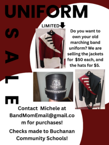 Uniform Sale - Do you want to own your old marching band uniform? We are selling the jackets for $50 each and the hats for $5. Contact Michele at Bandmomemail@gmail.com to purchase. Checks can be made out to Buchanan Community Schools.