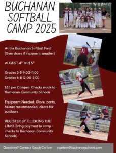 Buchanan Softball Camp 2025 At the Buchanan Softball field (gym shoes if inclement weather. August 4 & 5. Grades 3-5: 9am-11am. Grades 6-8 12-2pm. Equipment needed: glove, pants, helmet recommended, cleats for outdoors. Register by clicking the link. Bring paymen tto camp, checks to Buchanan Community Schools. Questions? Contact Coach Carlson rcarlson@buchananschools.com
