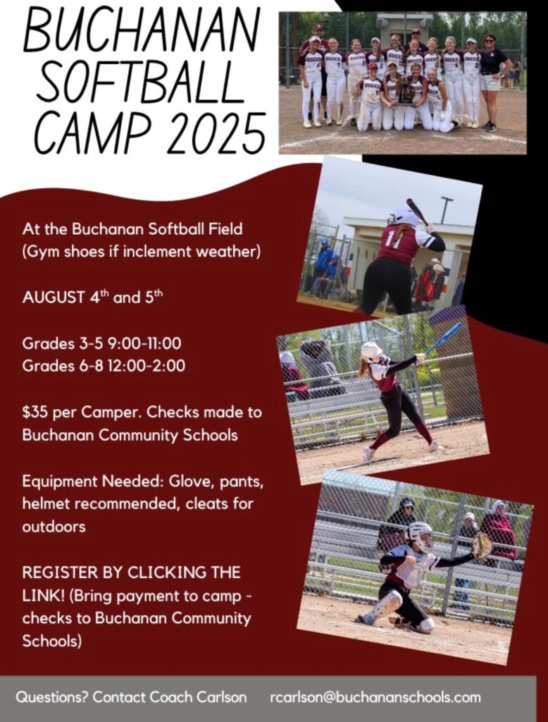 Buchanan Softball Camp 2025 At the Buchanan Softball field (gym shoes if inclement weather. August 4 & 5. Grades 3-5: 9am-11am. Grades 6-8 12-2pm. Equipment needed: glove, pants, helmet recommended, cleats for outdoors. Register by clicking the link. Bring paymen tto camp, checks to Buchanan Community Schools. Questions? Contact Coach Carlson rcarlson@buchananschools.com