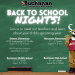 Back to School Nights. Join us to meet our teachers and learn more about your child's upcoming year. Ottawa Elementary. ECSE, kindergarten, 1st Grade August 19 from 5:30-6:30pm. Moccasin 2-4th Grades, August 19 from 5-6pm. Buchanan Middle School 5-7th Grade. August 18 from 5-7 pm. Buchanan High School 8-12th Grades. August 18 from 6-7:30pm.
