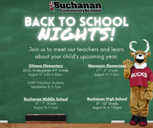 Back to School Nights. Join us to meet our teachers and learn more about your child's upcoming year. Ottawa Elementary. ECSE, kindergarten, 1st Grade August 19 from 5:30-6:30pm. Moccasin 2-4th Grades, August 19 from 5-6pm. Buchanan Middle School 5-7th Grade. August 18 from 5-7 pm. Buchanan High School 8-12th Grades. August 18 from 6-7:30pm.