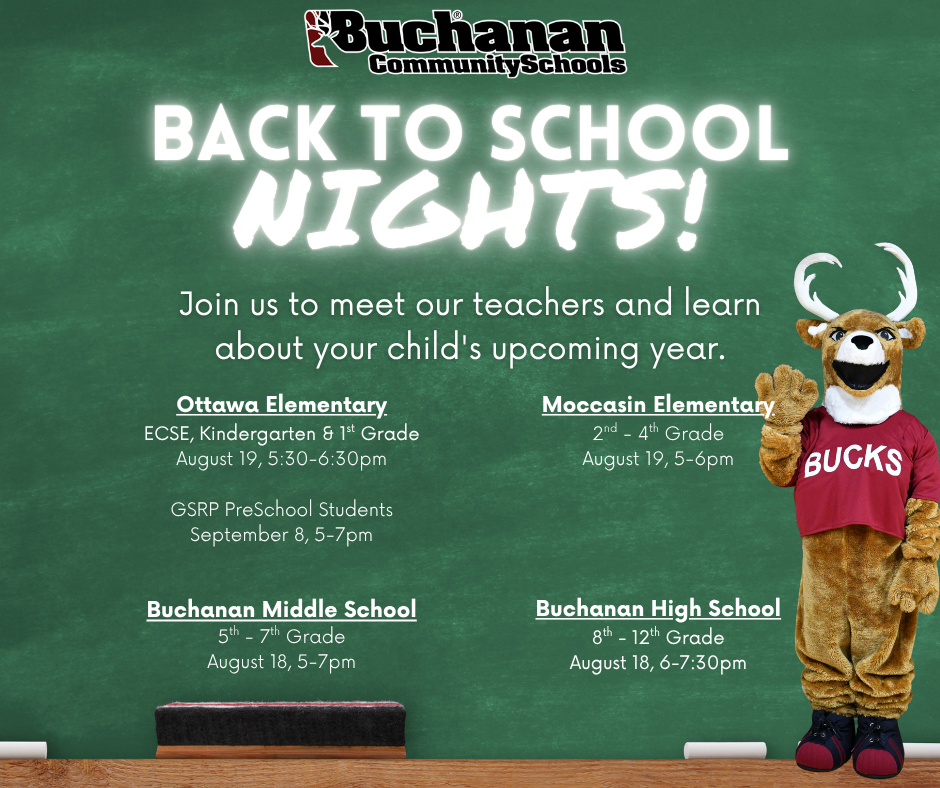 Back to School Nights. Join us to meet our teachers and learn more about your child's upcoming year. Ottawa Elementary. ECSE, kindergarten, 1st Grade August 19 from 5:30-6:30pm. Moccasin 2-4th Grades, August 19 from 5-6pm. Buchanan Middle School 5-7th Grade. August 18 from 5-7 pm. Buchanan High School 8-12th Grades. August 18 from 6-7:30pm.