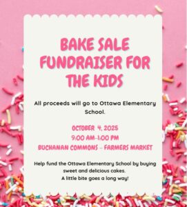 Bake Sale Fundraiser for the Kids All proceeds will go to Ottawa Elementary School. OCTOBER 4, 2025 9:00 AM-1:00 PM BUCHANAN COMMONS - FARMERS MARKET Help fund the Ottawa Elementary School by buying sweet and delicious cakes. A little bite goes a long way!