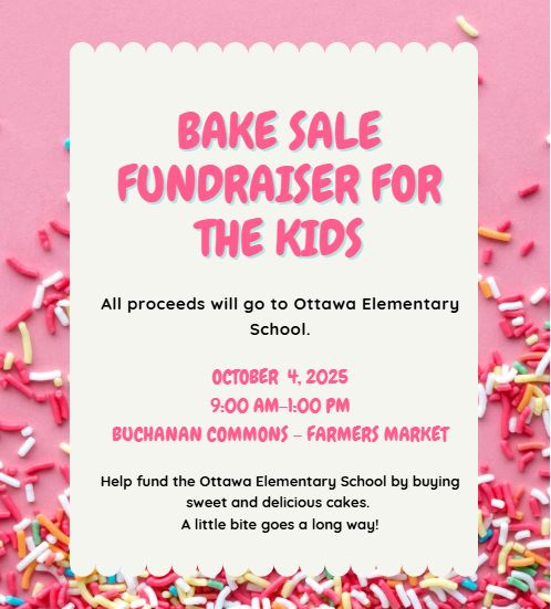 Bake Sale Fundraiser for the Kids
All proceeds will go to Ottawa Elementary School.
OCTOBER  4, 2025
9:00 AM-1:00 PM
BUCHANAN COMMONS - FARMERS MARKET
Help fund the Ottawa Elementary School by buying sweet and delicious cakes. 
A little bite goes a long way!