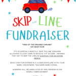 Skip The Line fundraiser Tired of the dreaded carline? We hear you!!! PTO is hosting a monthly “SKIP THE LINE” DRAWING ALLOWING 3 lucky cars to recEIVE “VIP” access - Meaning, they get to skip the carline everyday for an entire month. Send cash for entries in a closed envelope with: your name, childs name, teachers name & email.. Winners will be announced by Mrs. Denison in the weekly announcement. 1 Entry = $1 15 Entries = $10