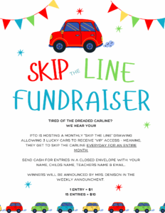 Skip The Line fundraiser Tired of the dreaded carline? We hear you!!! PTO is hosting a monthly “SKIP THE LINE” DRAWING ALLOWING 3 lucky cars to recEIVE “VIP” access - Meaning, they get to skip the carline everyday for an entire month. Send cash for entries in a closed envelope with: your name, childs name, teachers name & email.. Winners will be announced by Mrs. Denison in the weekly announcement. 1 Entry = $1 15 Entries = $10