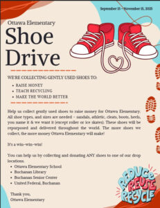 Ottawa Elementary Shoe Drive We're collecting gently used shoes to: Raise Money Teach Recycling Make the world better Help us collect gently used shoes. All shoe types and sizes are needed. The shoes will be repurposed and delivered throughout the world. The more shoes we collect, the more money Ottawa elementary will make. Drop off locations are: Ottawa elementary Buchanan Library Buchanan Senior Center United Federal Credit Union