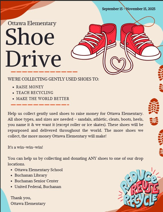 Ottawa Elementary Shoe Drive We're collecting gently used shoes to: Raise Money Teach Recycling Make the world better Help us collect gently used shoes. All shoe types and sizes are needed. The shoes will be repurposed and delivered throughout the world. The more shoes we collect, the more money Ottawa elementary will make. Drop off locations are: Ottawa elementary Buchanan Library Buchanan Senior Center United Federal Credit Union